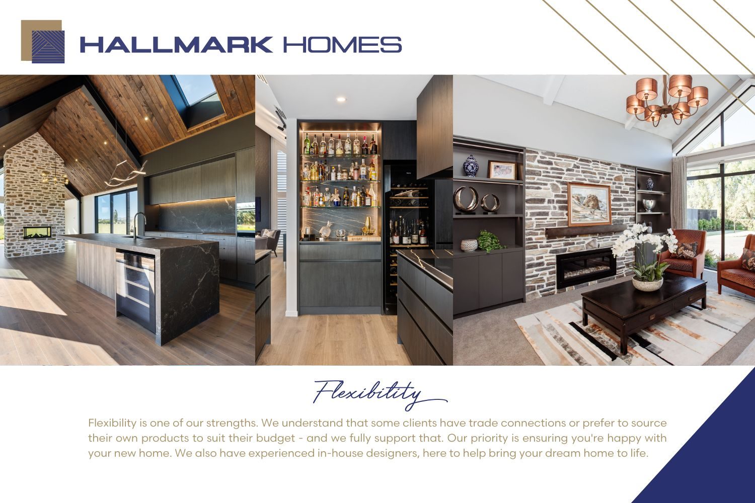 Flexibility is Hallmarks Homes strengths, giving our clients as much flexibility as possible from design to materials to working with our client's trade connections. Being design and build specialist our team of experts help our clients bring their dream home to life!